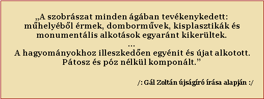 Sz�vegdoboz: �A szobr�szat minden �g�ban tev�kenykedett:m�hely�b�l �rmek, domborm�vek, kisplasztik�k �smonument�lis alkot�sok egyar�nt kiker�ltek....&nbsp;A hagyom�nyokhoz illeszked�en egy�nit �s �jat alkotott.P�tosz �s p�z n�lk�l kompon�lt.�&nbsp;&nbsp;&nbsp;&nbsp;&nbsp;&nbsp;&nbsp;&nbsp;&nbsp;&nbsp;&nbsp;&nbsp;&nbsp;&nbsp;&nbsp;&nbsp;&nbsp;&nbsp;&nbsp;&nbsp;&nbsp;&nbsp;&nbsp;&nbsp;&nbsp;&nbsp;&nbsp;&nbsp;&nbsp;&nbsp;&nbsp;&nbsp;&nbsp; &nbsp;&nbsp;&nbsp;&nbsp;&nbsp;&nbsp;                       /: G�l Zolt�n �js�g�r� �r�sa alapj�n :/